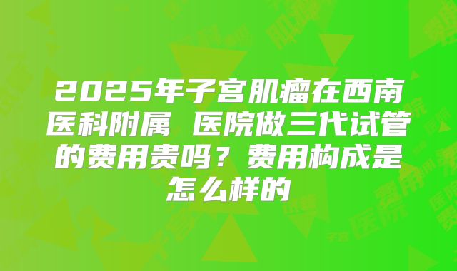 2025年子宫肌瘤在西南医科附属 医院做三代试管的费用贵吗？费用构成是怎么样的