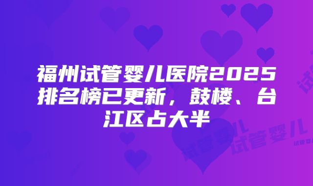 福州试管婴儿医院2025排名榜已更新，鼓楼、台江区占大半