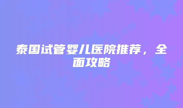 泰国试管婴儿医院推荐，全面攻略