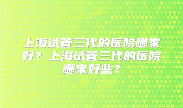 上海试管三代的医院哪家好？上海试管三代的医院哪家好些？