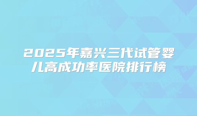 2025年嘉兴三代试管婴儿高成功率医院排行榜