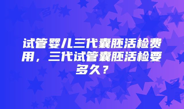 试管婴儿三代囊胚活检费用,三代试管囊胚活检要多久?