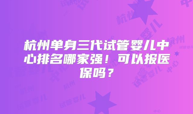 杭州单身三代试管婴儿中心排名哪家强！可以报医保吗？