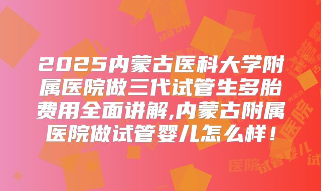 2025内蒙古医科大学附属医院做三代试管生多胎费用全面讲解,内蒙古附属医院做试管婴儿怎么样！
