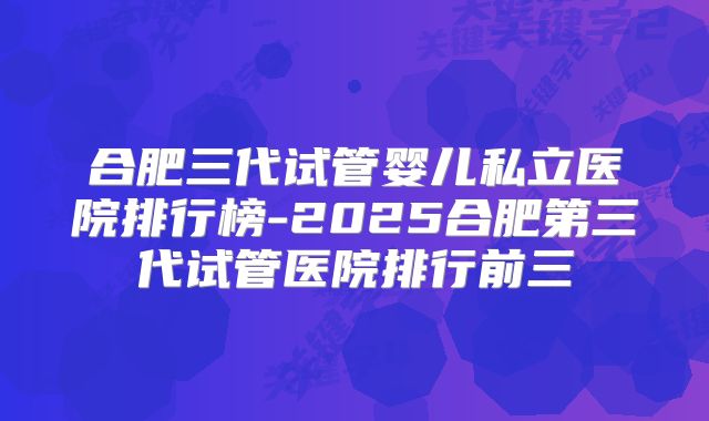 合肥三代试管婴儿私立医院排行榜-2025合肥第三代试管医院排行前三