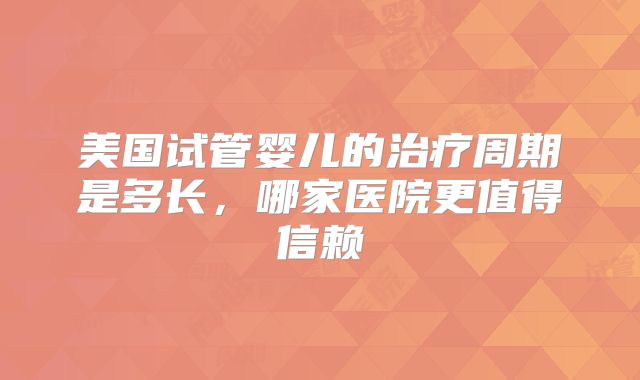 美国试管婴儿的治疗周期是多长，哪家医院更值得信赖