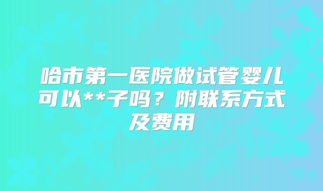 哈市第一医院做试管婴儿可以**子吗？附联系方式及费用