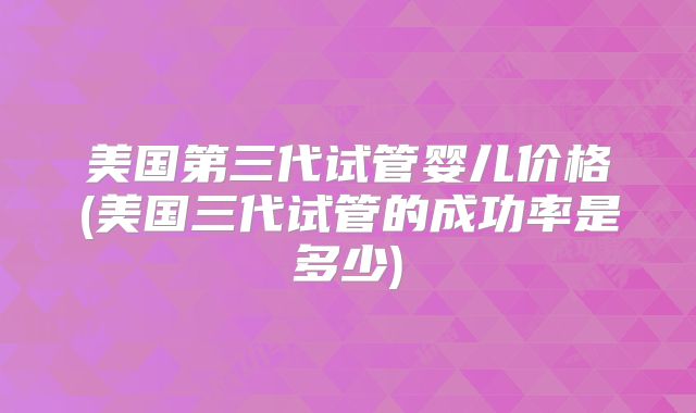美国第三代试管婴儿价格(美国三代试管的成功率是多少)
