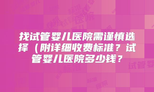 找试管婴儿医院需谨慎选择(附详细收费标准?试管婴儿医院多少钱?