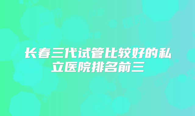 长春三代试管比较好的私立医院排名前三