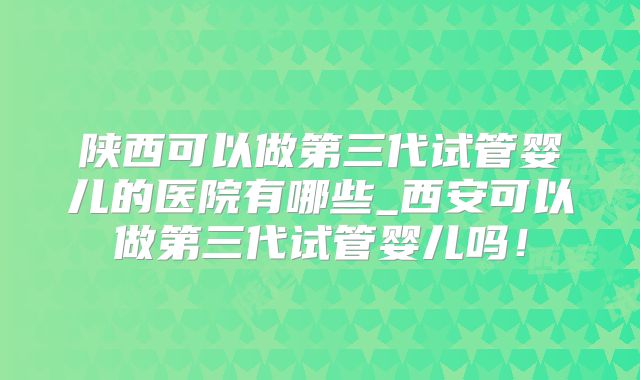 陕西可以做第三代试管婴儿的医院有哪些_西安可以做第三代试管婴儿吗！