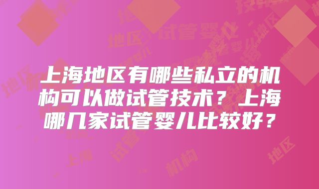 上海地区有哪些私立的机构可以做试管技术?上海哪几家试管婴儿比较好?