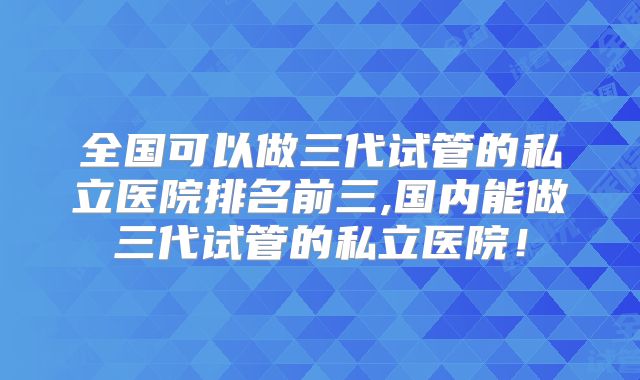 全国可以做三代试管的私立医院排名前三,国内能做三代试管的私立医院!