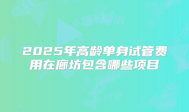 2025年高龄单身试管费用在廊坊包含哪些项目