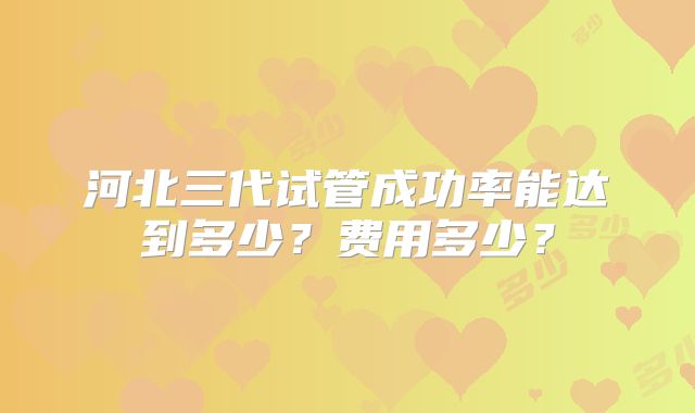 河北三代试管成功率能达到多少？费用多少？