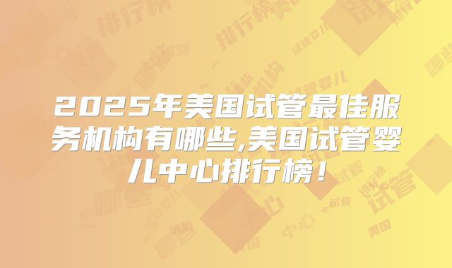 2025年美国试管最佳服务机构有哪些,美国试管婴儿中心排行榜！