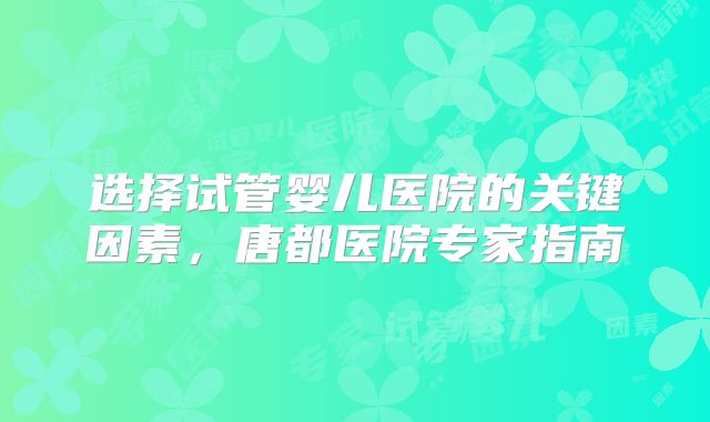 选择试管婴儿医院的关键因素，唐都医院专家指南