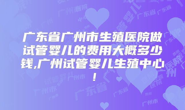 广东省广州市生殖医院做试管婴儿的费用大概多少钱,广州试管婴儿生殖中心!
