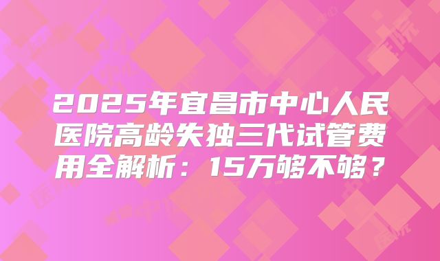 2025年宜昌市中心人民医院高龄失独三代试管费用全解析：15万够不够？