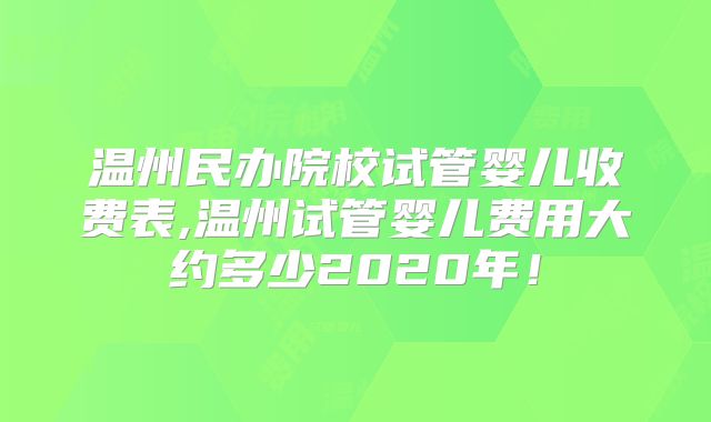 温州民办院校试管婴儿收费表,温州试管婴儿费用大约多少2020年!
