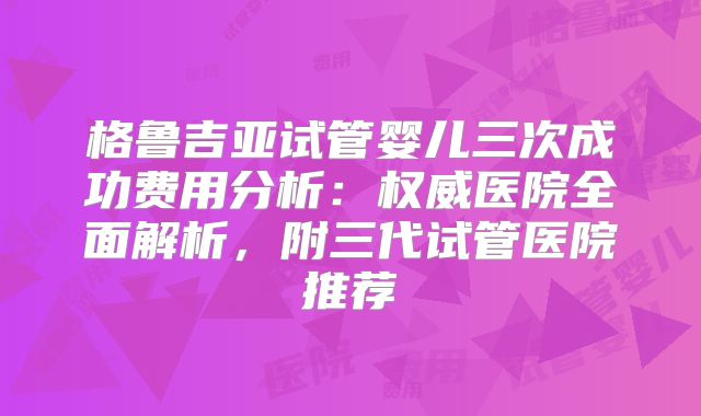格鲁吉亚试管婴儿三次成功费用分析：权威医院全面解析，附三代试管医院推荐