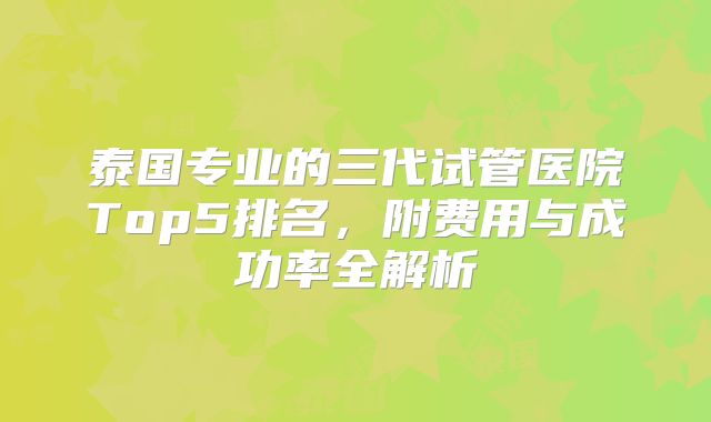 泰国专业的三代试管医院Top5排名，附费用与成功率全解析