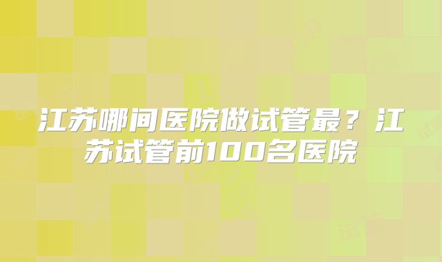 江苏哪间医院做试管最?江苏试管前100名医院