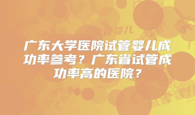 广东大学医院试管婴儿成功率参考？广东省试管成功率高的医院？