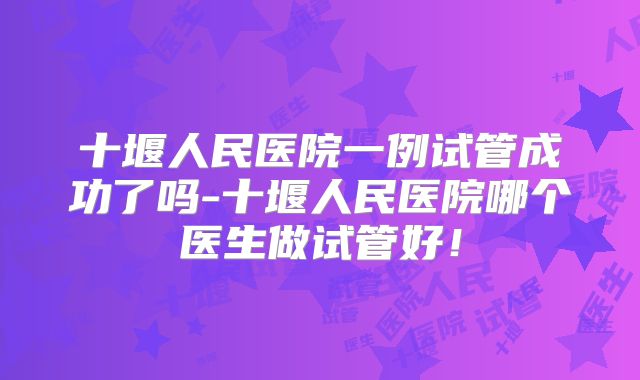 十堰人民医院一例试管成功了吗-十堰人民医院哪个医生做试管好！