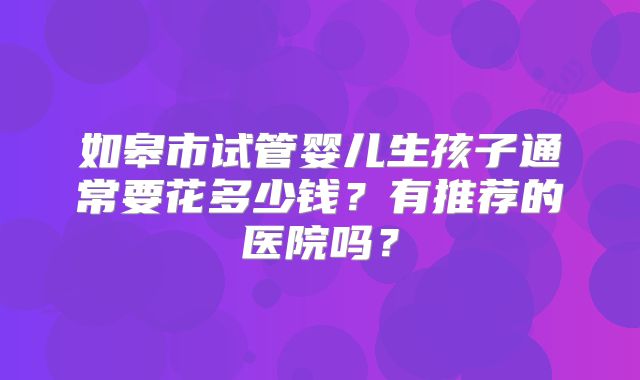 如皋市试管婴儿生孩子通常要花多少钱？有推荐的医院吗？