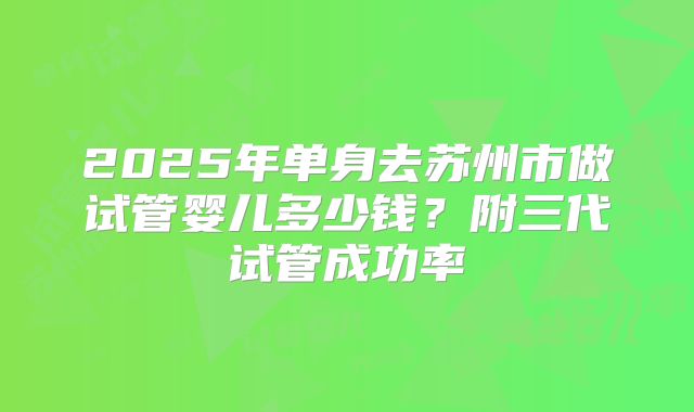2025年单身去苏州市做试管婴儿多少钱？附三代试管成功率