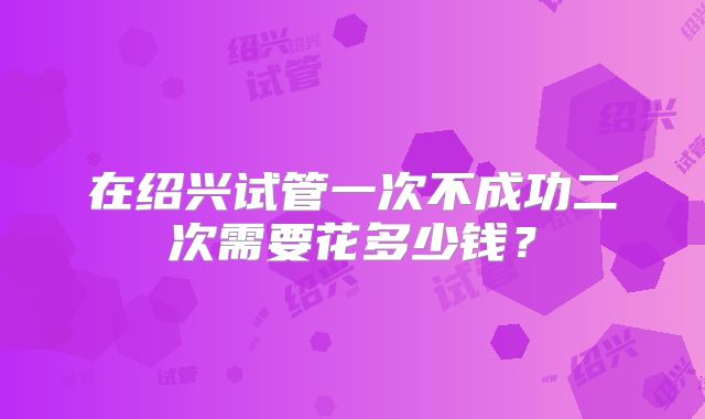 在绍兴试管一次不成功二次需要花多少钱？