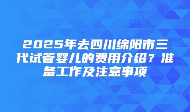 2025年去四川绵阳市三代试管婴儿的费用介绍？准备工作及注意事项