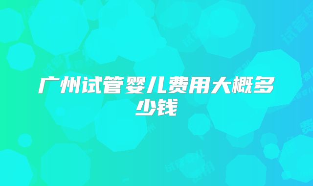 广州试管婴儿费用大概多少钱
