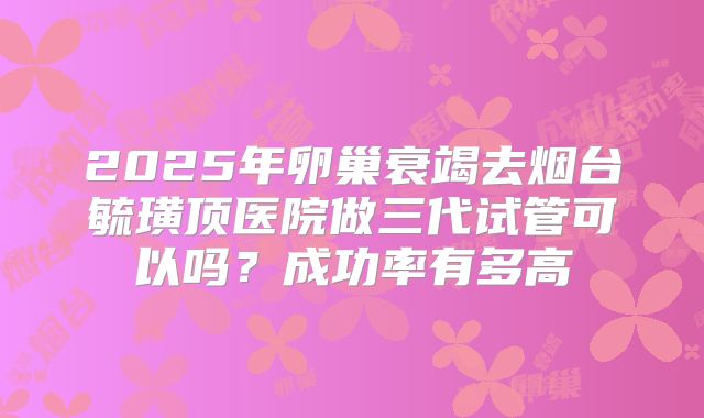 2025年卵巢衰竭去烟台毓璜顶医院做三代试管可以吗？成功率有多高