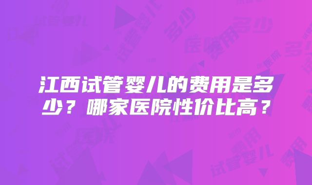 江西试管婴儿的费用是多少？哪家医院性价比高？