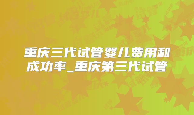 重庆三代试管婴儿费用和成功率_重庆第三代试管