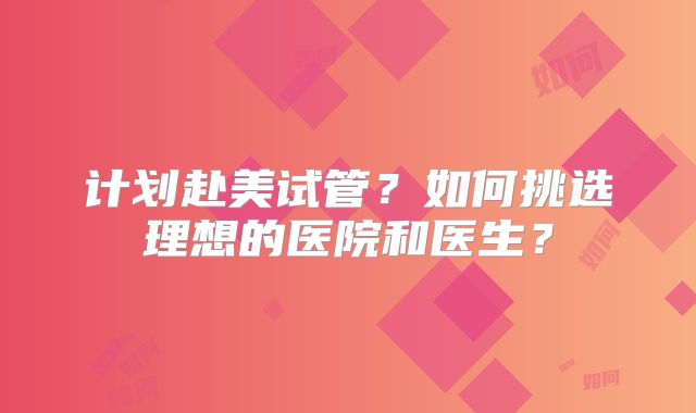 计划赴美试管？如何挑选理想的医院和医生？