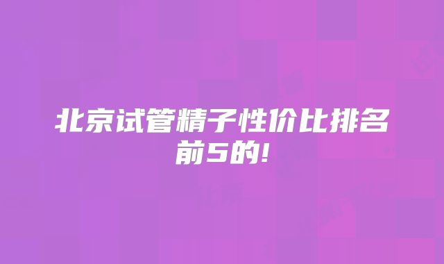 北京试管精子性价比排名前5的!