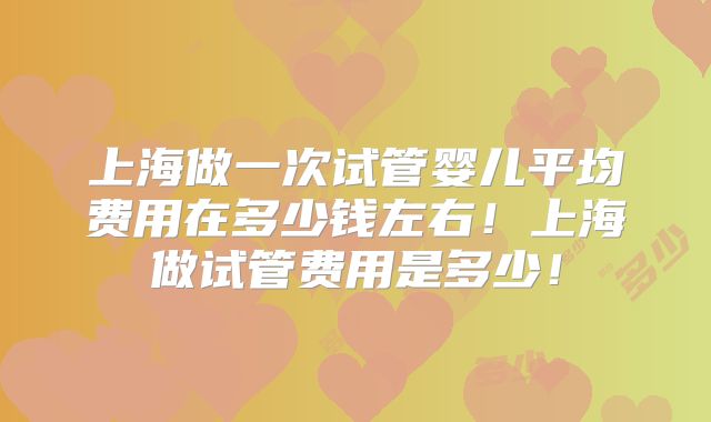 上海做一次试管婴儿平均费用在多少钱左右！上海做试管费用是多少！