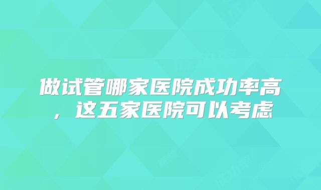 做试管哪家医院成功率高，这五家医院可以考虑