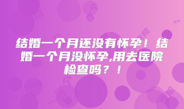 结婚一个月还没有怀孕!结婚一个月没怀孕,用去医院检查吗?!