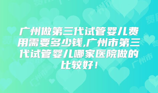 广州做第三代试管婴儿费用需要多少钱,广州市第三代试管婴儿哪家医院做的比较好！