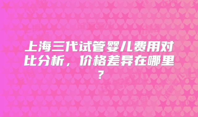 上海三代试管婴儿费用对比分析，价格差异在哪里？