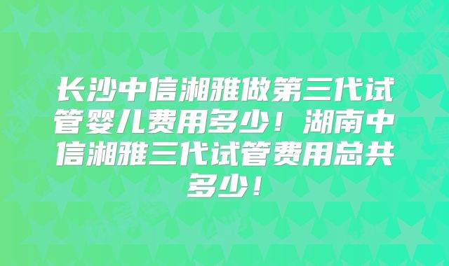 长沙中信湘雅做第三代试管婴儿费用多少！湖南中信湘雅三代试管费用总共多少！