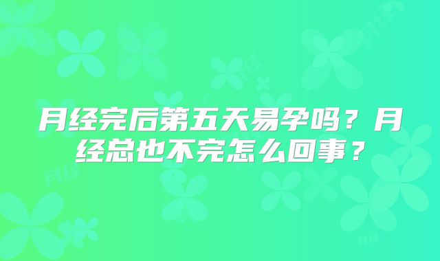 月经完后第五天易孕吗?月经总也不完怎么回事?