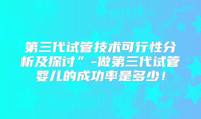 第三代试管技术可行性分析及探讨”-做第三代试管婴儿的成功率是多少！