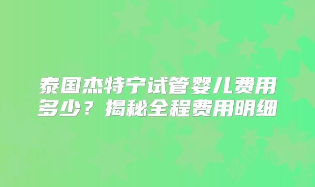 泰国杰特宁试管婴儿费用多少？揭秘全程费用明细