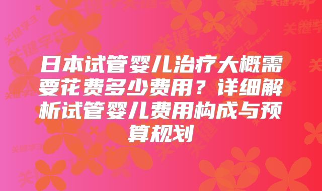 日本试管婴儿治疗大概需要花费多少费用？详细解析试管婴儿费用构成与预算规划