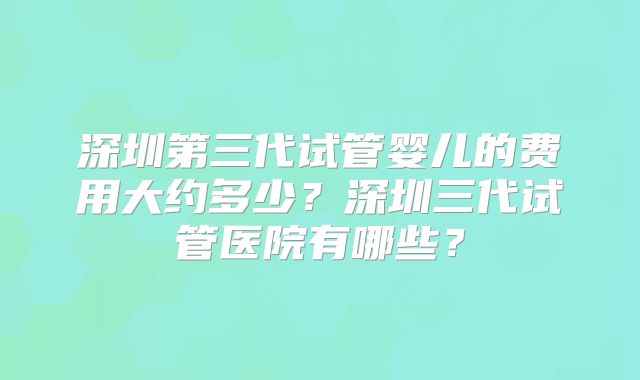 深圳第三代试管婴儿的费用大约多少？深圳三代试管医院有哪些？